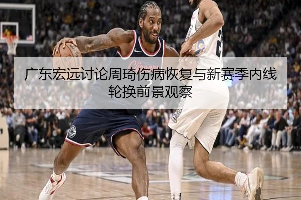 广东宏远讨论周琦伤病恢复与新赛季内线轮换前景观察