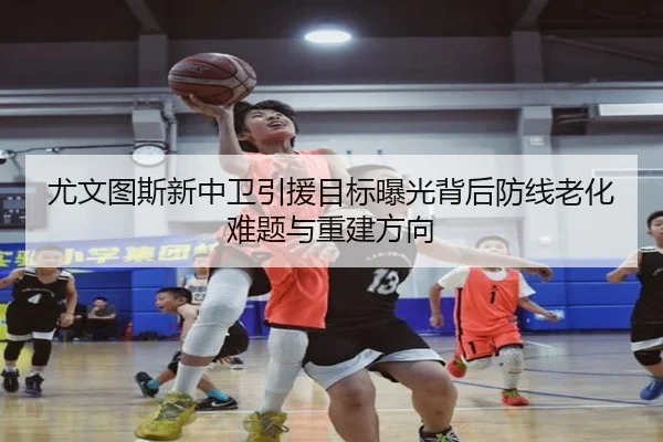尤文图斯新中卫引援目标曝光背后防线老化难题与重建方向