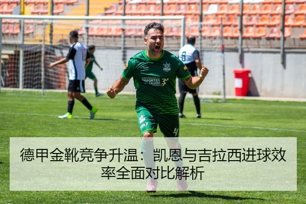 德甲金靴竞争升温：凯恩与吉拉西进球效率全面对比解析