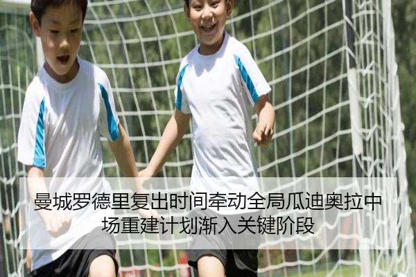 曼城罗德里复出时间牵动全局瓜迪奥拉中场重建计划渐入关键阶段